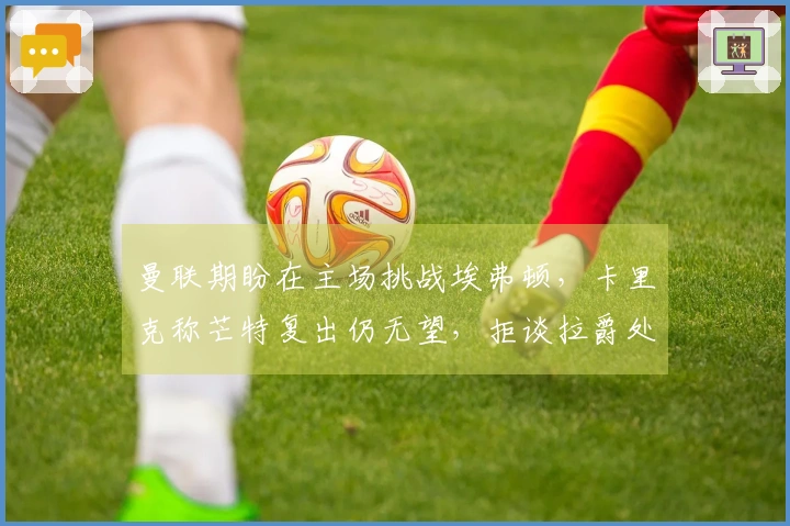 曼联期盼在主场挑战埃弗顿，卡里克称芒特复出仍无望，拒谈拉爵处罚！