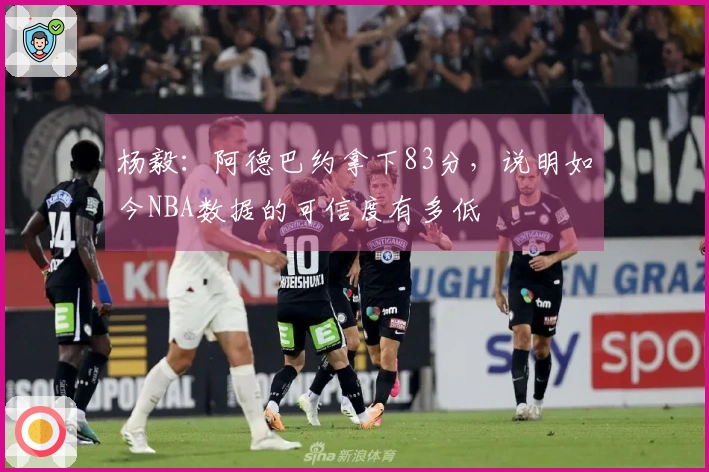 杨毅：阿德巴约拿下83分，说明如今NBA数据的可信度有多低