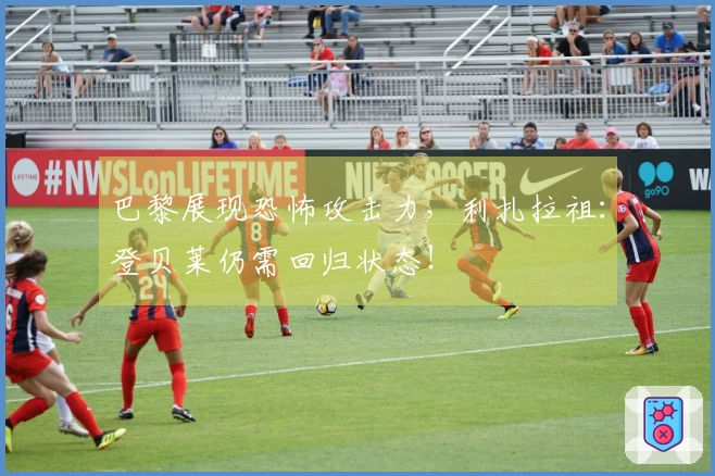 巴黎展现恐怖攻击力，利扎拉祖：登贝莱仍需回归状态！