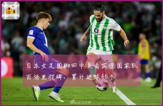 日本女足国脚田中美南实现国家队百场里程碑，累计进球46个