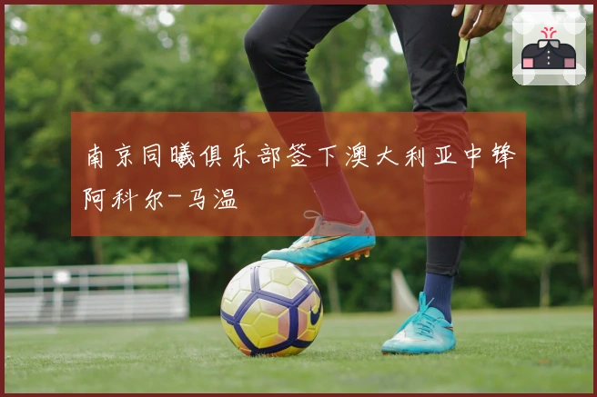 南京同曦俱乐部签下澳大利亚中锋阿科尔-马温