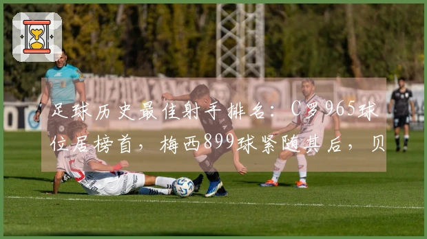 足球历史最佳射手排名：C罗965球位居榜首，梅西899球紧随其后，贝利第3，独狼名列第4