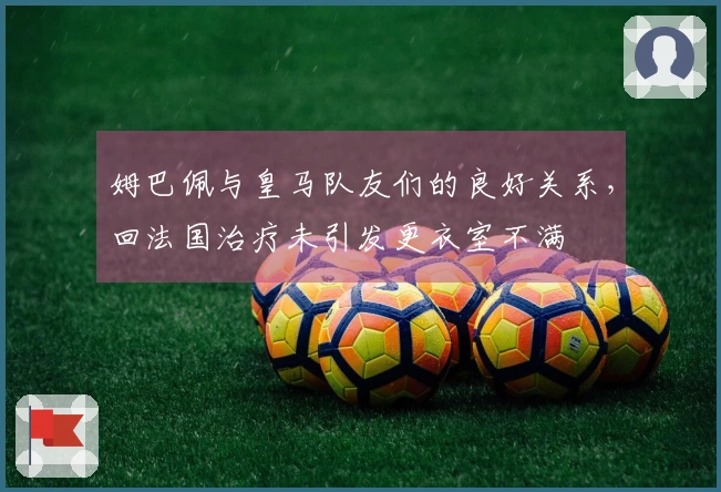 姆巴佩与皇马队友们的良好关系，回法国治疗未引发更衣室不满