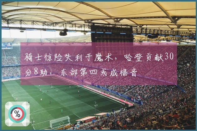 骑士惊险失利于魔术，哈登贡献30分8助，东部第四或成福音