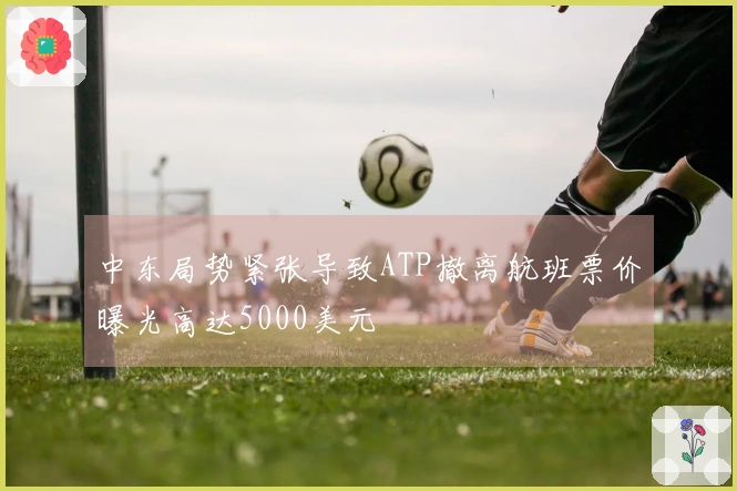 中东局势紧张导致ATP撤离航班票价曝光高达5000美元