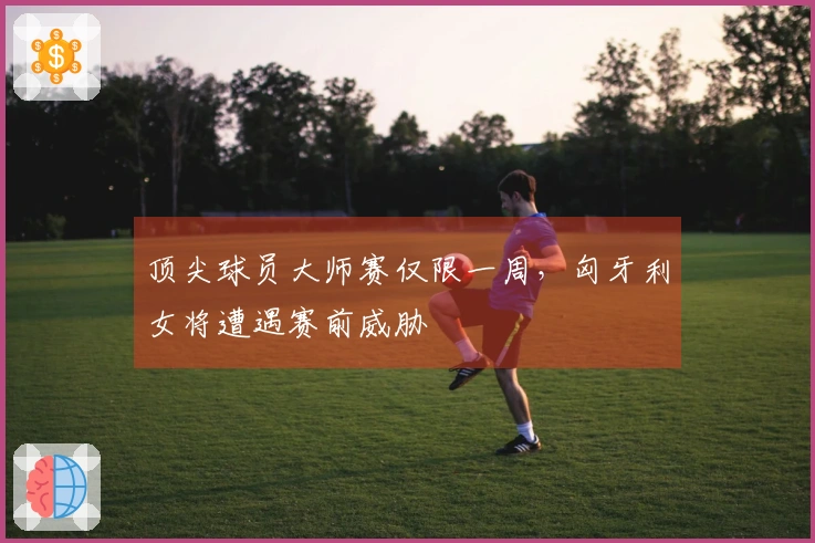 顶尖球员大师赛仅限一周，匈牙利女将遭遇赛前威胁