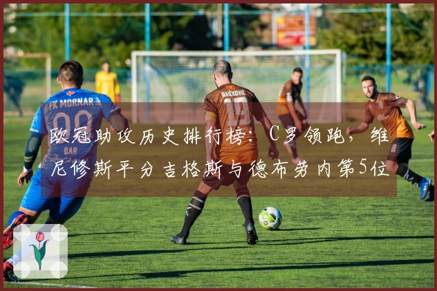欧冠助攻历史排行榜：C罗领跑，维尼修斯平分吉格斯与德布劳内第5位