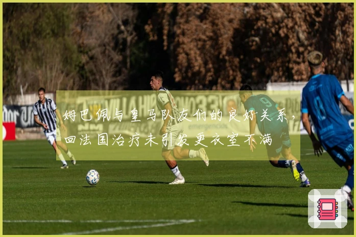 姆巴佩与皇马队友们的良好关系，回法国治疗未引发更衣室不满