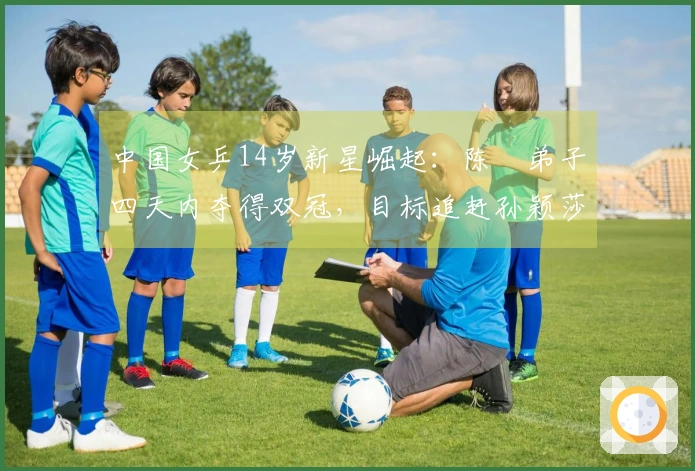 中国女乒14岁新星崛起：陈玘弟子四天内夺得双冠，目标追赶孙颖莎