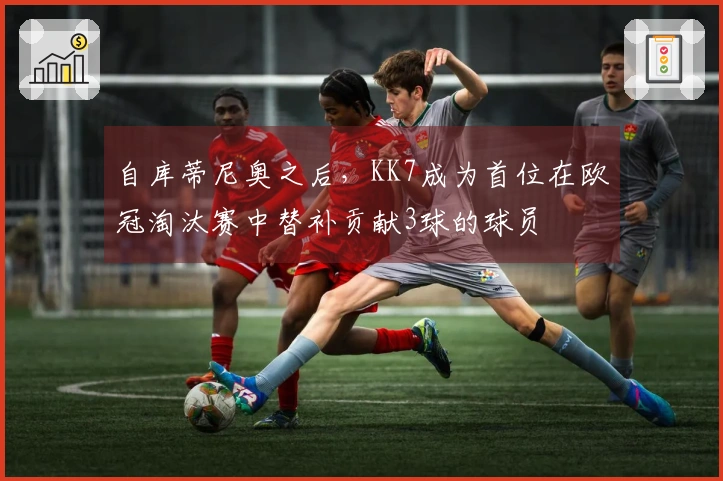 自库蒂尼奥之后，KK7成为首位在欧冠淘汰赛中替补贡献3球的球员
