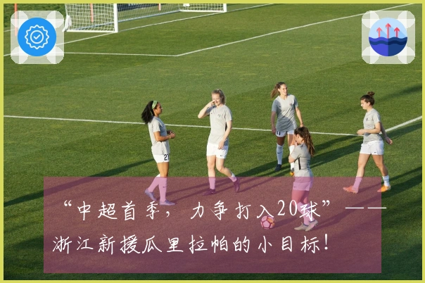 “中超首季，力争打入20球”——浙江新援瓜里拉帕的小目标！