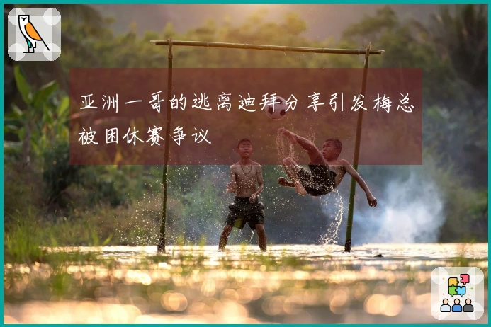 亚洲一哥的逃离迪拜分享引发梅总被困休赛争议