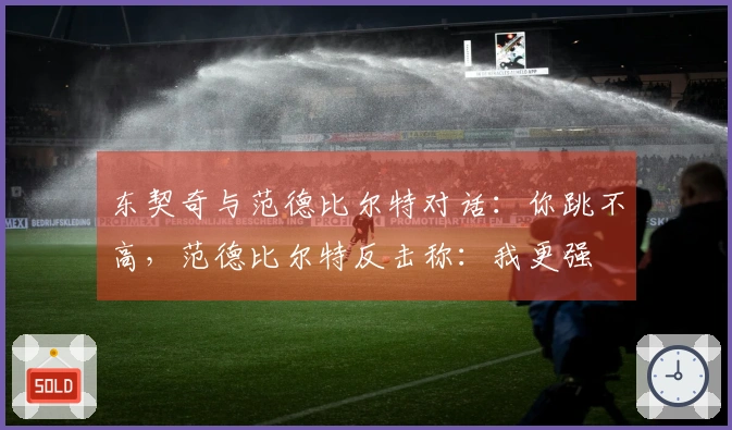 东契奇与范德比尔特对话：你跳不高，范德比尔特反击称：我更强