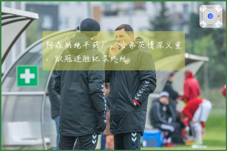 阿森纳绝平药厂，哈弗茨情深义重，欧冠连胜纪录终结