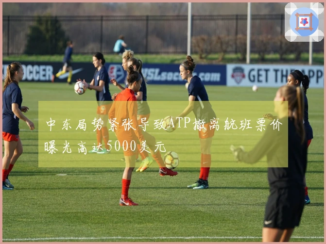 中东局势紧张导致ATP撤离航班票价曝光高达5000美元