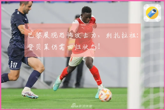 巴黎展现恐怖攻击力，利扎拉祖：登贝莱仍需回归状态！