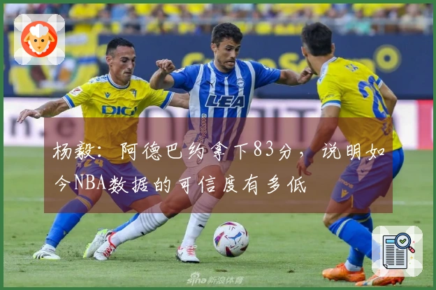 杨毅：阿德巴约拿下83分，说明如今NBA数据的可信度有多低