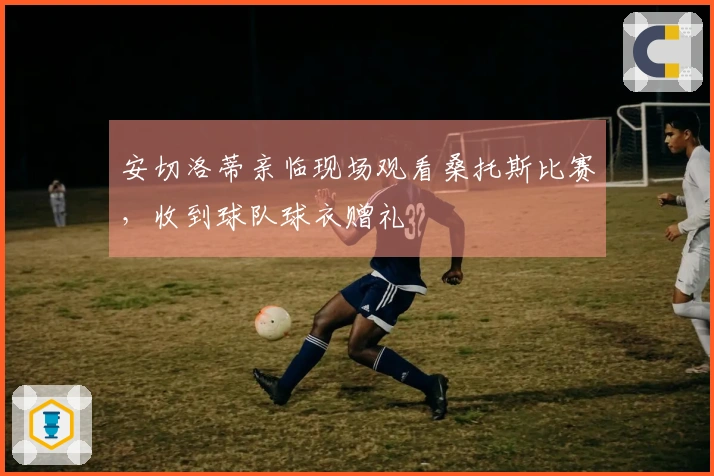 安切洛蒂亲临现场观看桑托斯比赛，收到球队球衣赠礼