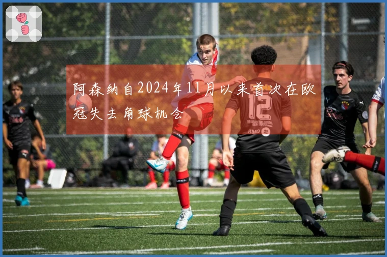 阿森纳自2024年11月以来首次在欧冠失去角球机会