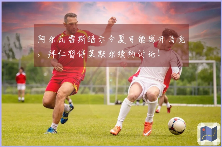 阿尔瓦雷斯暗示今夏可能离开马竞，拜仁暂停莱默尔续约讨论！