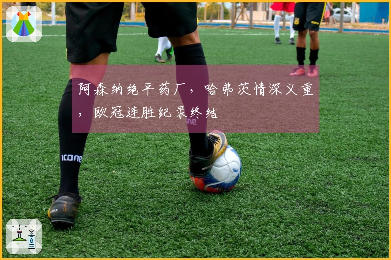 阿森纳绝平药厂，哈弗茨情深义重，欧冠连胜纪录终结