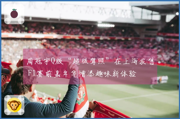 周冠宇Q版“超级驾照”在上海发售 F1赛前嘉年华增添趣味新体验